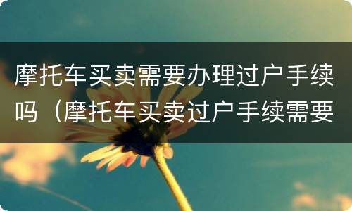 摩托车买卖需要办理过户手续吗（摩托车买卖过户手续需要些什么材料）