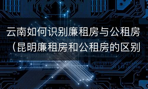 云南如何识别廉租房与公租房（昆明廉租房和公租房的区别）