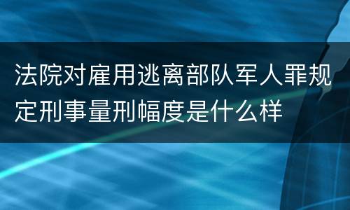 法院对雇用逃离部队军人罪规定刑事量刑幅度是什么样