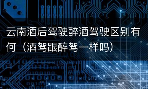 云南酒后驾驶醉酒驾驶区别有何（酒驾跟醉驾一样吗）