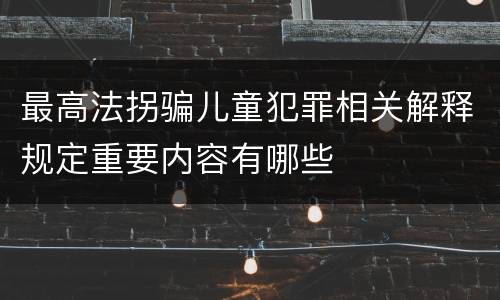 最高法拐骗儿童犯罪相关解释规定重要内容有哪些