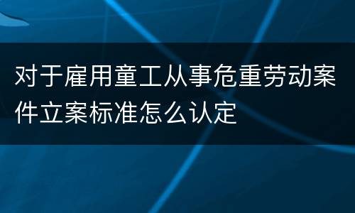 对于雇用童工从事危重劳动案件立案标准怎么认定 对于雇用童工从事危重劳动案件立案标准怎么认定
