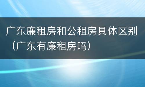 广东廉租房和公租房具体区别（广东有廉租房吗）