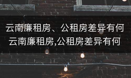 云南廉租房、公租房差异有何 云南廉租房,公租房差异有何影响