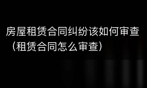 房屋租赁合同纠纷该如何审查（租赁合同怎么审查）