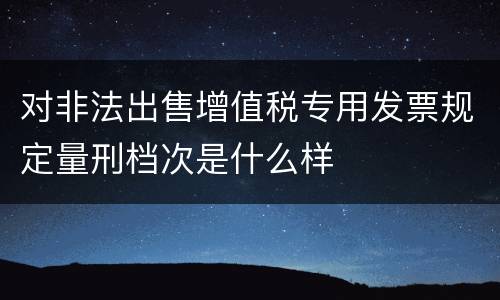 对非法出售增值税专用发票规定量刑档次是什么样