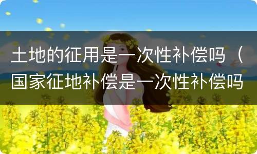土地的征用是一次性补偿吗（国家征地补偿是一次性补偿吗）