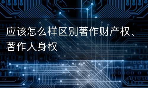 应该怎么样区别著作财产权、著作人身权