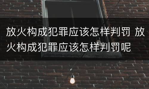 放火构成犯罪应该怎样判罚 放火构成犯罪应该怎样判罚呢