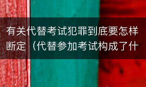 有关代替考试犯罪到底要怎样断定（代替参加考试构成了什么犯罪）