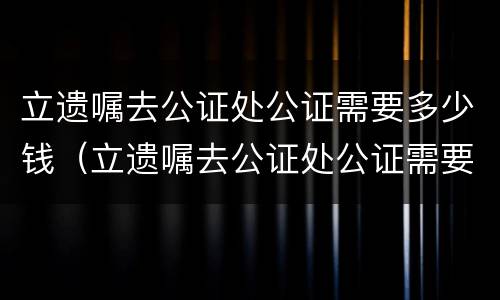 立遗嘱去公证处公证需要多少钱（立遗嘱去公证处公证需要多少钱费用）