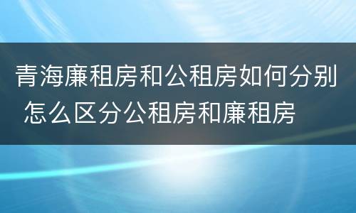 青海廉租房和公租房如何分别 怎么区分公租房和廉租房