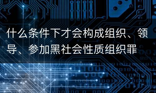 什么条件下才会构成组织、领导、参加黑社会性质组织罪