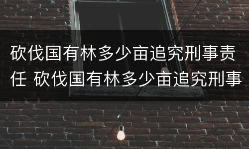 砍伐国有林多少亩追究刑事责任 砍伐国有林多少亩追究刑事责任案例