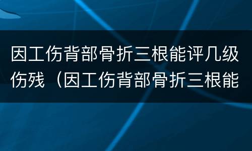 因工伤背部骨折三根能评几级伤残（因工伤背部骨折三根能评几级伤残啊）