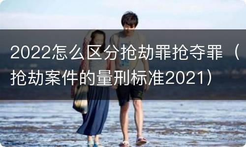2022怎么区分抢劫罪抢夺罪（抢劫案件的量刑标准2021）