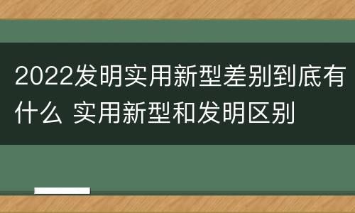 2022发明实用新型差别到底有什么 实用新型和发明区别