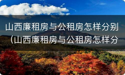 山西廉租房与公租房怎样分别（山西廉租房与公租房怎样分别的）