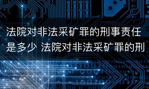 法院对非法采矿罪的刑事责任是多少 法院对非法采矿罪的刑事责任是多少条