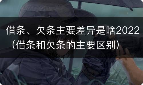 借条、欠条主要差异是啥2022（借条和欠条的主要区别）