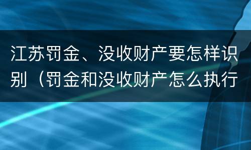 江苏罚金、没收财产要怎样识别（罚金和没收财产怎么执行）