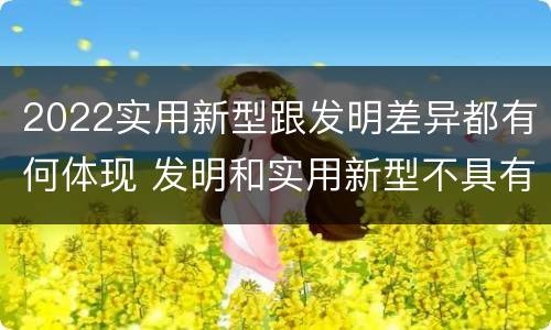 2022实用新型跟发明差异都有何体现 发明和实用新型不具有什么特性