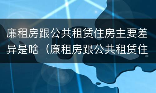 廉租房跟公共租赁住房主要差异是啥（廉租房跟公共租赁住房主要差异是啥意思）