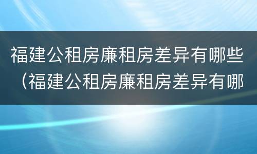 福建公租房廉租房差异有哪些（福建公租房廉租房差异有哪些内容）