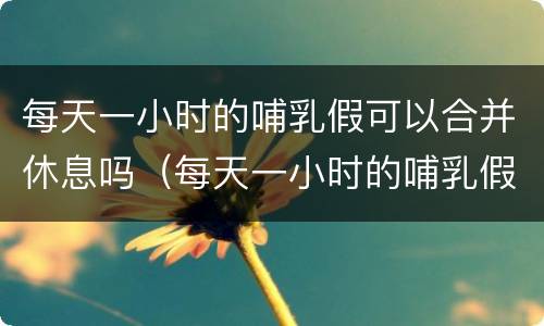 每天一小时的哺乳假可以合并休息吗（每天一小时的哺乳假可以合并休息吗英语）