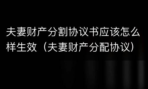 夫妻财产分割协议书应该怎么样生效（夫妻财产分配协议）