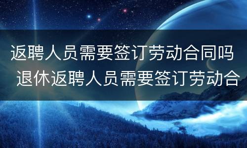 返聘人员需要签订劳动合同吗 退休返聘人员需要签订劳动合同吗