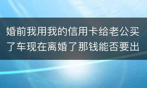 婚前我用我的信用卡给老公买了车现在离婚了那钱能否要出来