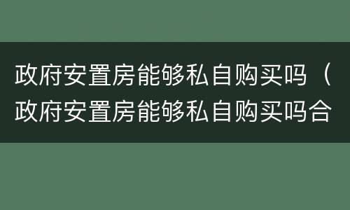 政府安置房能够私自购买吗（政府安置房能够私自购买吗合法吗）