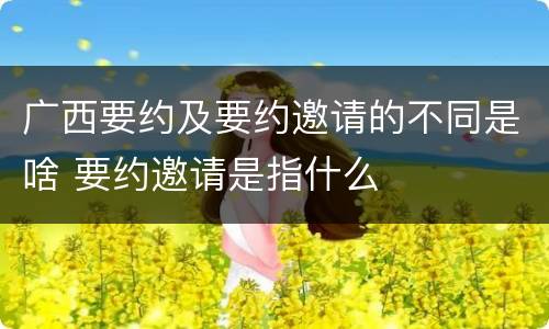 广西要约及要约邀请的不同是啥 要约邀请是指什么