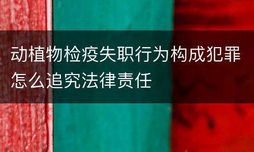 动植物检疫失职行为构成犯罪怎么追究法律责任