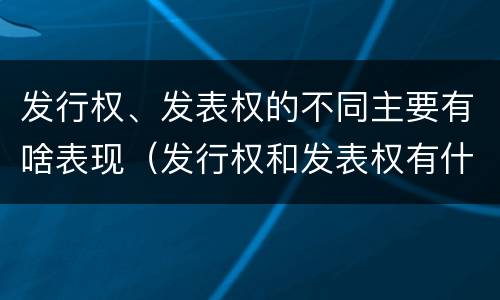 发行权、发表权的不同主要有啥表现（发行权和发表权有什么区别）