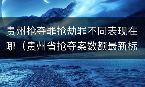 贵州抢夺罪抢劫罪不同表现在哪（贵州省抢夺案数额最新标准）