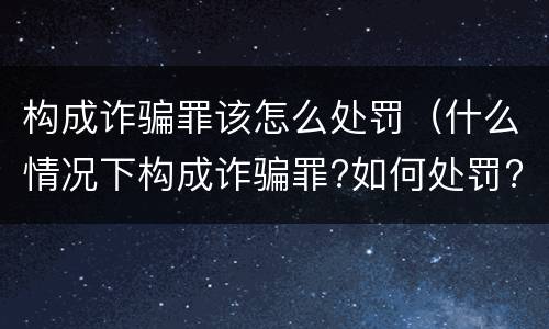 构成诈骗罪该怎么处罚（什么情况下构成诈骗罪?如何处罚?）