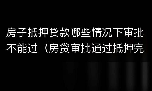 房子抵押贷款哪些情况下审批不能过（房贷审批通过抵押完成不会有问题了吧）