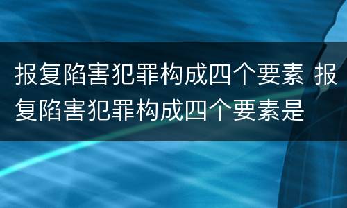 报复陷害犯罪构成四个要素 报复陷害犯罪构成四个要素是