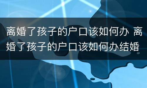 离婚了孩子的户口该如何办 离婚了孩子的户口该如何办结婚证
