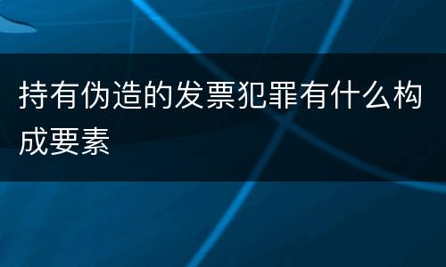 持有伪造的发票犯罪有什么构成要素
