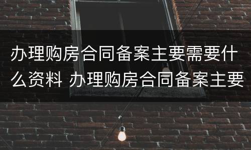 办理购房合同备案主要需要什么资料 办理购房合同备案主要需要什么资料和材料
