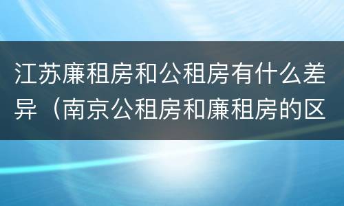 江苏廉租房和公租房有什么差异（南京公租房和廉租房的区别）