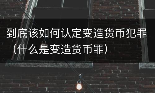 到底该如何认定变造货币犯罪（什么是变造货币罪）