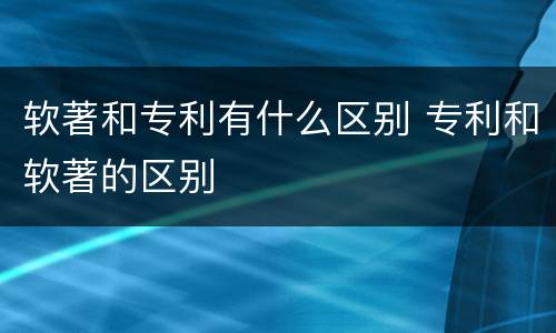 软著和专利有什么区别 专利和软著的区别 软著和专利有什么区别 专利和软著的区别
