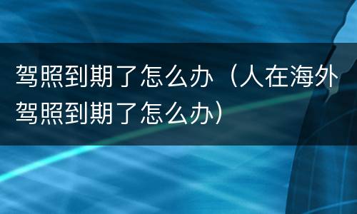 驾照到期了怎么办（人在海外驾照到期了怎么办）