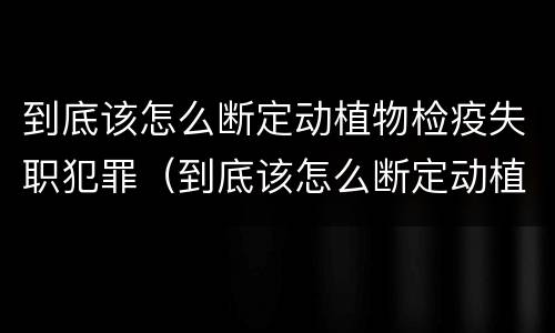 到底该怎么断定动植物检疫失职犯罪（到底该怎么断定动植物检疫失职犯罪案件）