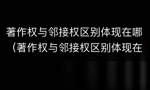 著作权与邻接权区别体现在哪（著作权与邻接权区别体现在哪些方面）