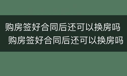 购房签好合同后还可以换房吗 购房签好合同后还可以换房吗知乎